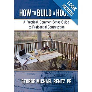How to Build a House: A Practical, Common Sense Guide to Residential Construction: George Michael Rentz: 9781450288606: Books