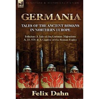 Germania: Tales of the Ancient Romans in Northern Europe Felicitas: A Tale of the German Migrations A. D. 476 & a Captive of the: Felix Dahn: 9780857062420: Books