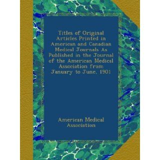 Titles of Original Articles Printed in American and Canadian Medical Journals As Published in the Journal of the American Medical Association from January to June, 1901 American Medical Association Books