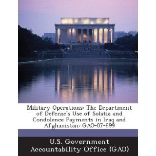 Military Operations: The Department of Defense's Use of Solatia and Condolence Payments in Iraq and Afghanistan: Gao 07 699: U. S. Government Accountability Office (: 9781289234133: Books