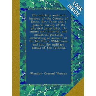 The military and civil history of the County of Essex, New York; and a general survey of its physical geography, its mines and minerals, andand also the military annals of the fortress: Winslow Cossoul Watson: Books