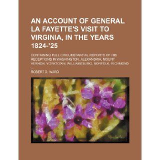 An Account of General La Fayette's Visit to Virginia, in the Years 1824 '25; Containing Full Circumstantial Reports of His Receptions in Washington,Yorktown, Williamsburg, Norfolk, Richmond: Robert D. Ward: 9781150994777: Books
