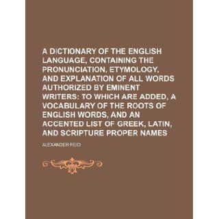 A dictionary of the English language, containing the pronunciation, etymology, and explanation of all words authorized by eminent writers; to whichaccented list of Greek, Latin, and Scripture Alexander Reid 9781130030556 Books
