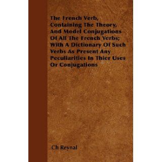 The French Verb, Containing The Theory, And Model Conjugations Of All The French Verbs; With A Dictionary Of Such Verbs As Present Any Peculiarities In Their Uses Or Conjugations: Ch Reynal: 9781446058244: Books