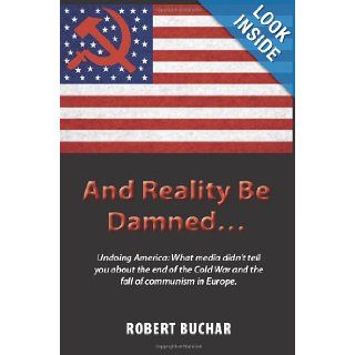 And Reality Be DamnedUndoing America What Media Didn't Tell You about the End of the Cold War and the Fall of Communism in Europe. Robert Buchar 9781609111663 Books