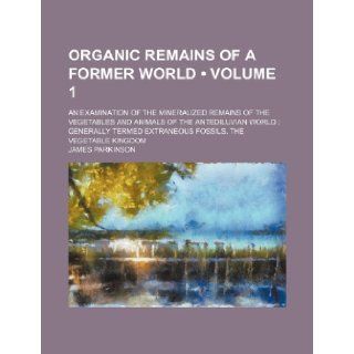 Organic Remains of a Former World (Volume 1); An Examination of the Mineralized Remains of the Vegetables and Animals of the Antediluvian World Genera: James Parkinson: 9781235749698: Books