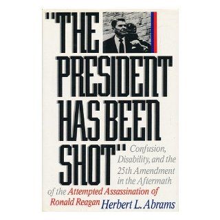 The President Has Been Shot: Confusion, Disability, and the 25th Ammendment in the Aftermath of the Attempted Assassination of Ronald Reagan: Herbert L. Abrams: 9780393030426: Books