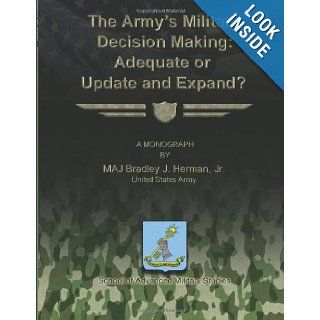 The Army's Military Decision Making: Adequate or Update and Expand?: Jr., United States Army, MAJ Bradley J. Herman, School of Advanced Military Studies: 9781481142625: Books