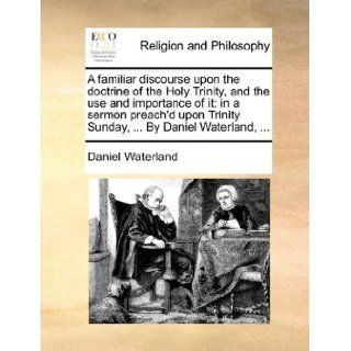 A familiar discourse upon the doctrine of the Holy Trinity, and the use and importance of it: in a sermon preach'd upon Trinity Sunday,By Daniel Waterland,: Daniel Waterland: 9781170140147: Books