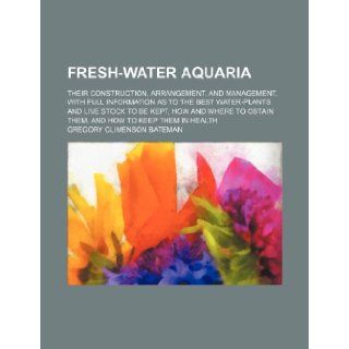 Fresh water aquaria; their construction, arrangement, and management, with full information as to the best water plants and live stock to be kept, howobtain them, and how to keep them in health: Gregory Climenson Bateman: 9781236617958: Books