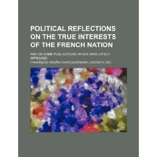 Political Reflections on the True Interests of the French Nation; And on Some Publications Which Have Lately Appeared: Francois Rene Chateaubriand: 9781235722493: Books