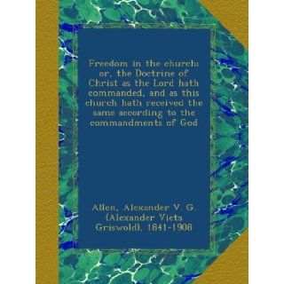 Freedom in the church; or, the Doctrine of Christ as the Lord hath commanded, and as this church hath received the same according to the commandments of God Alexander G. 1841 1908 Allen Books