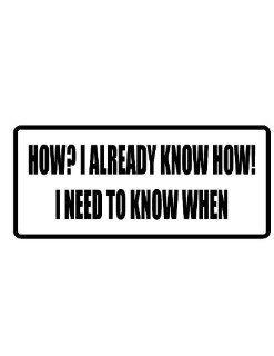 10" wide HOW? I ALREADY KNOW HOW I NEED TO KNOW WHEN. Printed funny saying bumper sticker decal for any smooth surface such as windows bumpers laptops or any smooth surface. 