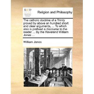 The catholic doctrine of a Trinity proved by above an hundred short and clear arguments,To which also is prefixed a discourse to the readerBy the Reverend William Jones: William Jones: 9781140844259: Books