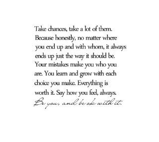 Take chances, take a lot of them. Because honestly, no matter where you end up and with whom, it always ends up the way it should be. Your mistakes make you who you are. You learn and grow with each choice you make. Everything is worth it. Say how you feel