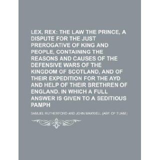 Lex, rex; the law and the prince, a dispute for the just prerogative of king and people, containing the reasons and causes of the defensive wars ofand help of their brethren of England. In whi: Samuel Rutherford: 9781231180938: Books