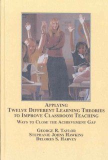 Applying Twelve Different Learning Theories to Improve Classroom Teaching: Ways to Close the Achievement Gap: George R. Taylor, Stephanie Johns Hawkins, Delores S. Harvey, Leontye Lewis: 9780773449756: Books