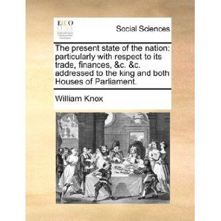 The present state of the nation particularly with respect to its trade, finances, &c. &c. addressed to the king and both Houses of Parliament. William Knox 9781140760108 Books